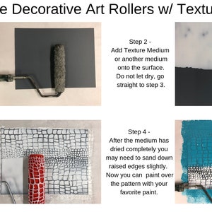 May include: How To Use Decorative Art Rollers w/ Texture Medium. Four steps are shown with images and text. Step 1: Paint the surface you are working on. Allow it to fully dry. Step 2: Add Texture Medium or another medium onto the surface. Do not let dry, go straight to step 3. Step 3: Using your Decorative Art Roller, roll through the Texture Medium while wet. This will leave an impression of the pattern that is on the roller. Step 4: After the medium has dried completely you may need to sand down raised edges slightly. Now you can paint over the pattern with your favorite paint.