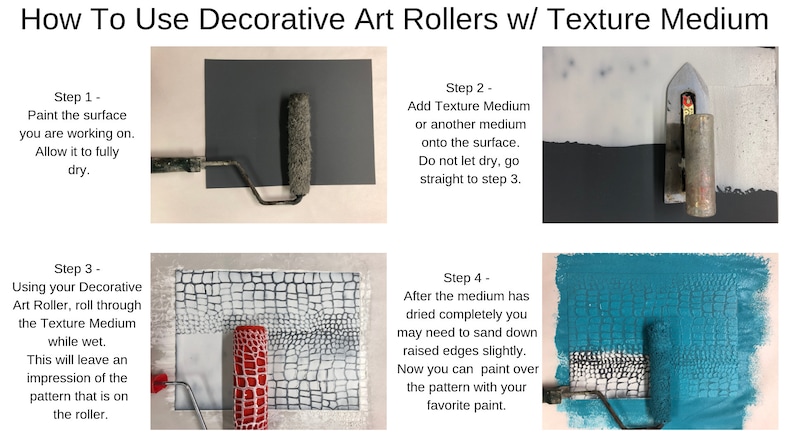 May include: How To Use Decorative Art Rollers w/ Texture Medium. Four steps are shown with images and text. Step 1: Paint the surface you are working on. Allow it to fully dry. Step 2: Add Texture Medium or another medium onto the surface. Do not let dry, go straight to step 3. Step 3: Using your Decorative Art Roller, roll through the Texture Medium while wet. This will leave an impression of the pattern that is on the roller. Step 4: After the medium has dried completely you may need to sand down raised edges slightly. Now you can paint over the pattern with your favorite paint.