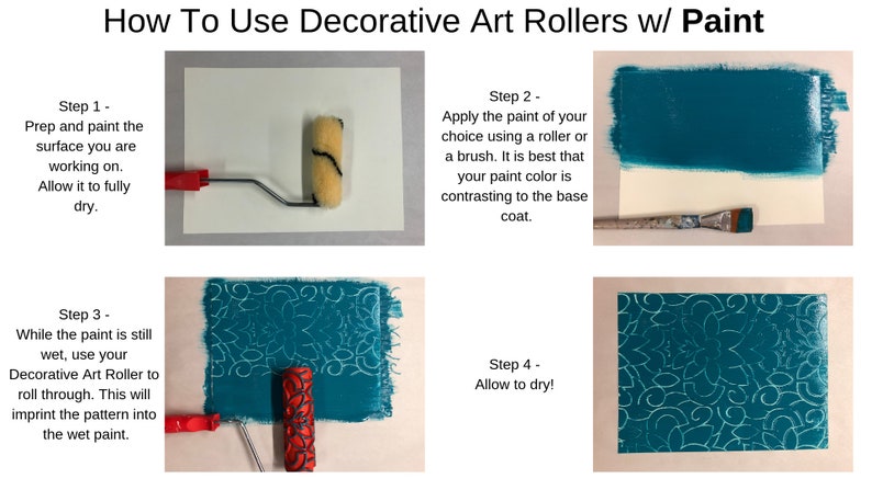 May include: How To Use Decorative Art Rollers w/ Paint. Four steps are shown with images of a paint roller and a paint brush. Step 1: Prep and paint the surface you are working on. Allow it to fully dry. Step 2: Apply the paint of your choice using a roller or a brush. It is best that your paint color is contrasting to the base coat. Step 3: While the paint is still wet, use your Decorative Art Roller to roll through. This will imprint the pattern into the wet paint. Step 4: Allow to dry!
