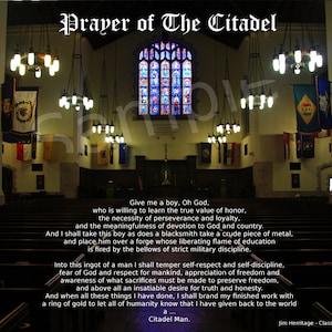 May include: A black and white image of a church interior with stained glass windows and a quote from "Prayer of The Citadel" by Jim Herritage, Class of 1972. The quote reads: "Give me a boy, Oh God, who is willing to learn the true value of honor, the necessity of perseverance and loyalty, and the meaningfulness of devotion to God and country. And I shall take this boy as does a blacksmith take a crude piece of metal, and place him over a forge whose liberating flame of education is fired by the bellows of strict military discipline. Into this ingot of a man I shall temper self-respect and self-discipline, fear of God and respect for mankind, appreciation of freedom and awareness of what sacrifices must be made to preserve freedom, and above all an insatiable desire for truth and honesty. And when all these things I have done, I shall brand my finished work with a ring of gold to let all of humanity know that I have given back to the world a... Citadel Man."