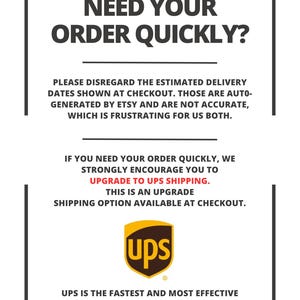 May include: A white informational sign with a black border containing black text that reads: NEED YOUR ORDER QUICKLY? PLEASE DISREGARD THE ESTIMATED DELIVERY DATES SHOWN AT CHECKOUT. IF YOU NEED YOUR ORDER QUICKLY, WE STRONGLY ENCOURAGE YOU TO UPGRADE TO UPS SHIPPING. THE UPS LOGO IS DISPLAYED IN BROWN AND YELLOW.