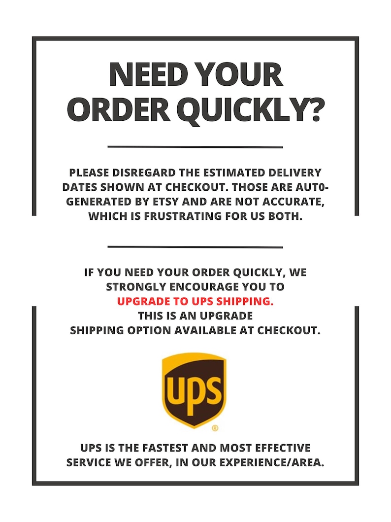 May include: A white informational sign with a black border containing black text that reads: NEED YOUR ORDER QUICKLY? PLEASE DISREGARD THE ESTIMATED DELIVERY DATES SHOWN AT CHECKOUT. IF YOU NEED YOUR ORDER QUICKLY, WE STRONGLY ENCOURAGE YOU TO UPGRADE TO UPS SHIPPING. THE UPS LOGO IS DISPLAYED IN BROWN AND YELLOW.