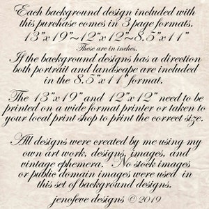 May include: Text on a textured, cream-colored background, describing the different sizes of printable background designs included in a purchase. The text reads: "Each background design included with this purchase comes in 3 page formats. 13"x19"~12"x12"~8.5"x11" These are in inches. If the background designs has a direction both portrait and landscape are included in the 8.5"x 11" format. The 13"x 19" and 12"x12" need to be printed on a wide format printer or taken to your local print shop to print the correct size. All designs were created by me using my own art work, designs, images, and vintage ephemera. No stock images or public domain images were used in this set of background designs. jenofeve designs &copy; 2019"