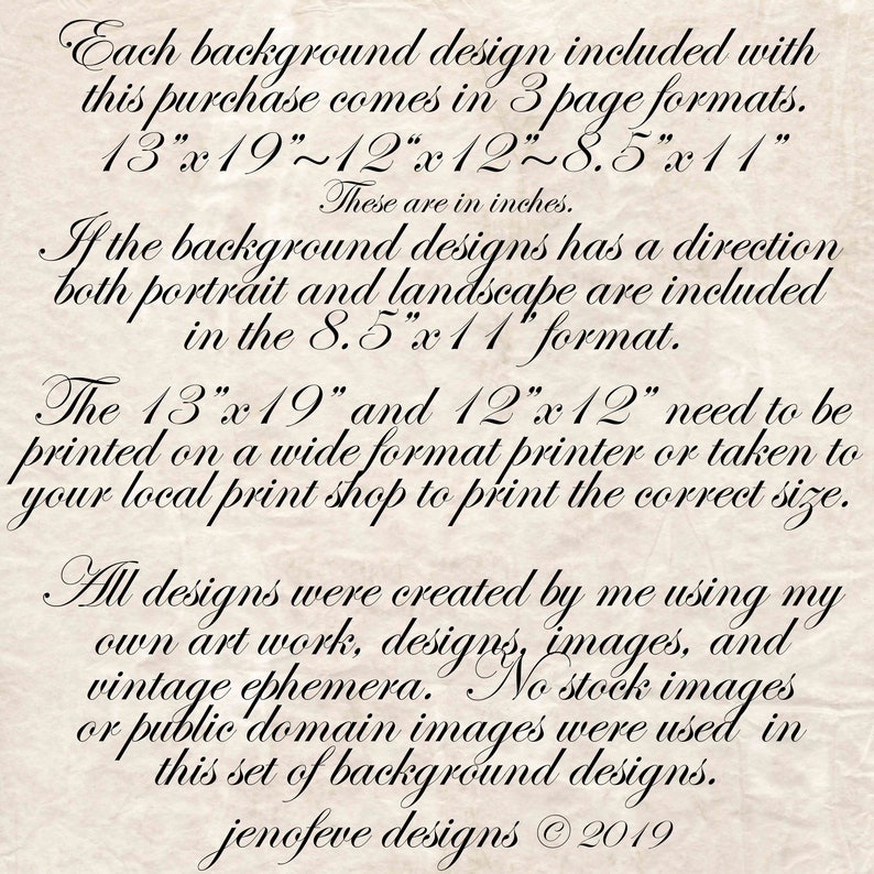 May include: Text on a textured, cream-colored background, describing the different sizes of printable background designs included in a purchase. The text reads: "Each background design included with this purchase comes in 3 page formats. 13"x19"~12"x12"~8.5"x11" These are in inches. If the background designs has a direction both portrait and landscape are included in the 8.5"x 11" format. The 13"x 19" and 12"x12" need to be printed on a wide format printer or taken to your local print shop to print the correct size. All designs were created by me using my own art work, designs, images, and vintage ephemera. No stock images or public domain images were used in this set of background designs. jenofeve designs &copy; 2019"