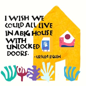 May include: A yellow house with a quote by Ursula K. Le Guin: "I wish we could all live in a big house with unlocked doors."