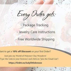 May include: A close-up of a hand holding a variety of polymer clay jewelry pieces. The text "Every Order gets:" is at the top of the image. The text below lists the benefits of ordering, including package tracking, jewelry care instructions, and free worldwide shipping. The text at the bottom of the image says "Want to get a 10% off Discount on your first Order? Just join my World of Polymer Clay Wonders! Type the Link in your browser and click on 'join the Email List': https://linktr.ee/ladylittlebreeze"