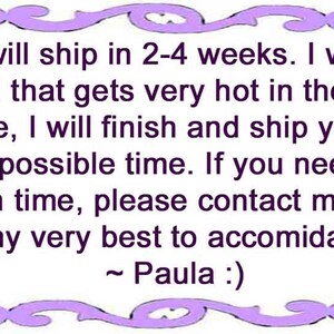 May include: A rectangular white sign with a purple decorative border featuring the text: This item will ship in 2-4 weeks. I work outside in a shed that gets very hot in the summer. If I am able, I will finish and ship your order at the earliest possible time. If you need your order by a certain time, please contact me, and I'll do my very best to accomodate ~ Paula :)