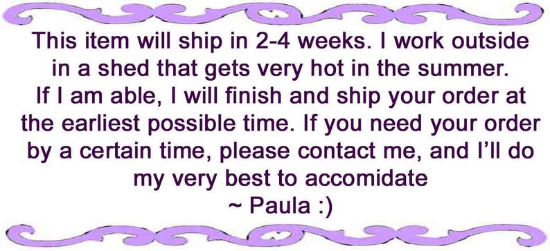May include: A rectangular white sign with a purple decorative border featuring the text: This item will ship in 2-4 weeks. I work outside in a shed that gets very hot in the summer. If I am able, I will finish and ship your order at the earliest possible time. If you need your order by a certain time, please contact me, and I'll do my very best to accomodate ~ Paula :)