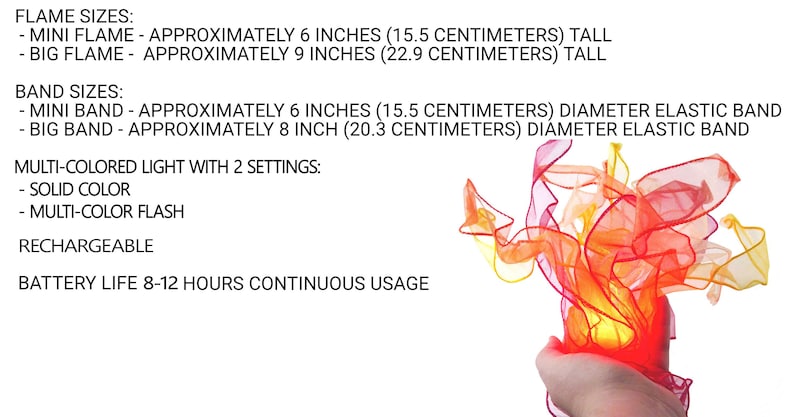 May include: A rechargeable multi-colored light shaped like a flame with two settings: solid color and multi-color flash. Mini flame is 6 inches tall, big flame is 9 inches tall. Elastic bands are 6 inches or 8 inches in diameter. Battery lasts 8-12 hours.