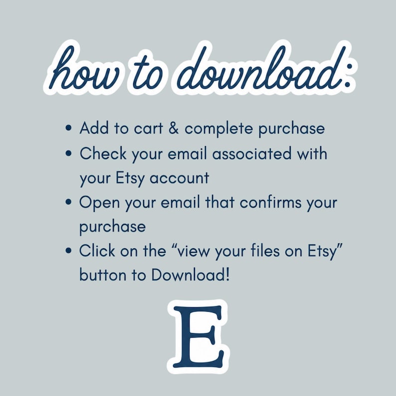 May include: A light gray informational graphic with dark blue text titled how to download: followed by four bulleted steps: Add to cart & complete purchase, Check your email associated with your Etsy account, Open your email that confirms your purchase, Click on the &ldquo;view your files on Etsy&rdquo; button to Download! and a large letter E.