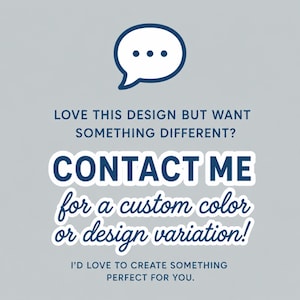 May include: A light gray graphic featuring a dark blue speech bubble icon at the top. The text reads: LOVE THIS DESIGN BUT WANT SOMETHING DIFFERENT? CONTACT ME for a custom color or design variation! I'D LOVE TO CREATE SOMETHING PERFECT FOR YOU.