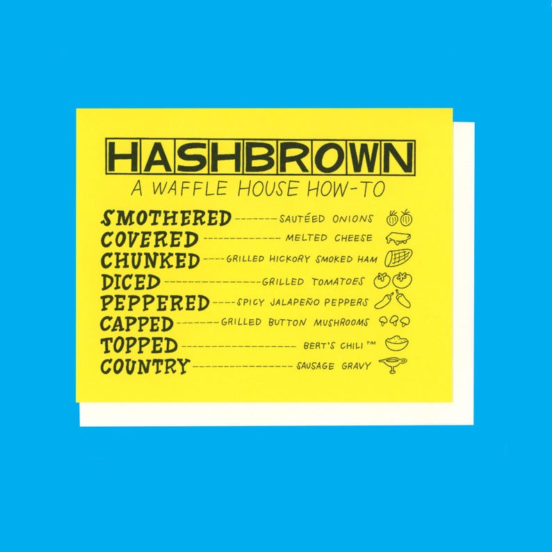 Peut inclure: Une carte jaune avec du texte noir et des illustrations d&eacute;crivant diff&eacute;rentes fa&ccedil;ons de commander des hash browns au Waffle House. Le texte indique "HASHBROWN A WAFFLE HOUSE HOW-TO" et &eacute;num&egrave;re les options suivantes : "SMOTHERED - SAUTEED ONIONS", "COVERED - MELTED CHEESE", "CHUNKED - GRILLED HICKORY SMOKED HAM", "DICED - GRILLED TOMATOES", "PEPPERED - SPICY JALAPE&Ntilde;O PEPPERS", "CAPPED - GRILLED BUTTON MUSHROOMS", "TOPPED - BERT'S CHILI", "COUNTRY - SAUSAGE GRAVY".