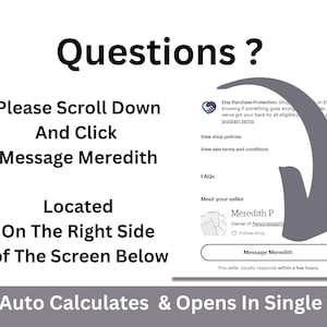 May include: A screenshot of an Etsy shop page with a gray arrow pointing to a button that says "Message Meredith". The text "Questions?" is at the top of the page. The text "Please Scroll Down And Click Message Meredith Located On The Right Side of The Screen Below" is below the arrow. The text "Auto Calculates & Opens In Single Tab" is at the bottom of the page.