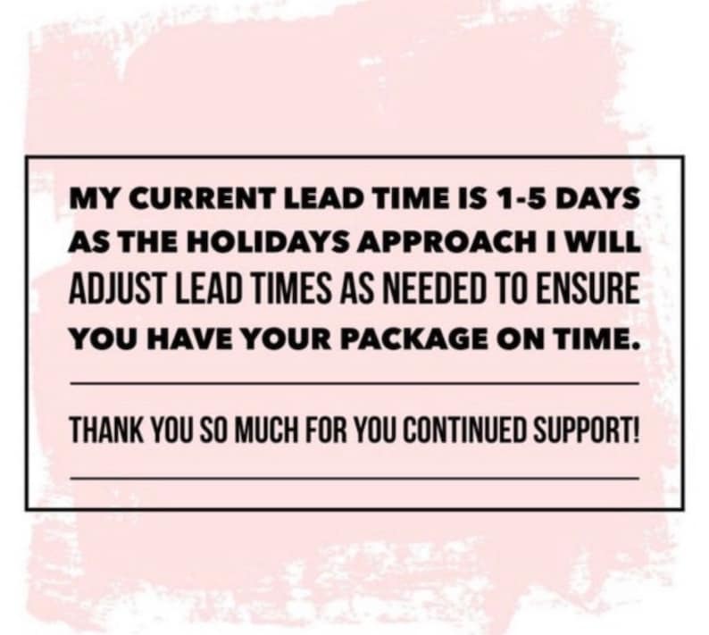 May include: Text on a white rectangular frame against a pink background. The text reads: "MY CURRENT LEAD TIME IS 1-5 DAYS AS THE HOLIDAYS APPROACH I WILL ADJUST LEAD TIMES AS NEEDED TO ENSURE YOU HAVE YOUR PACKAGE ON TIME. THANK YOU SO MUCH FOR YOU CONTINUED SUPPORT!"