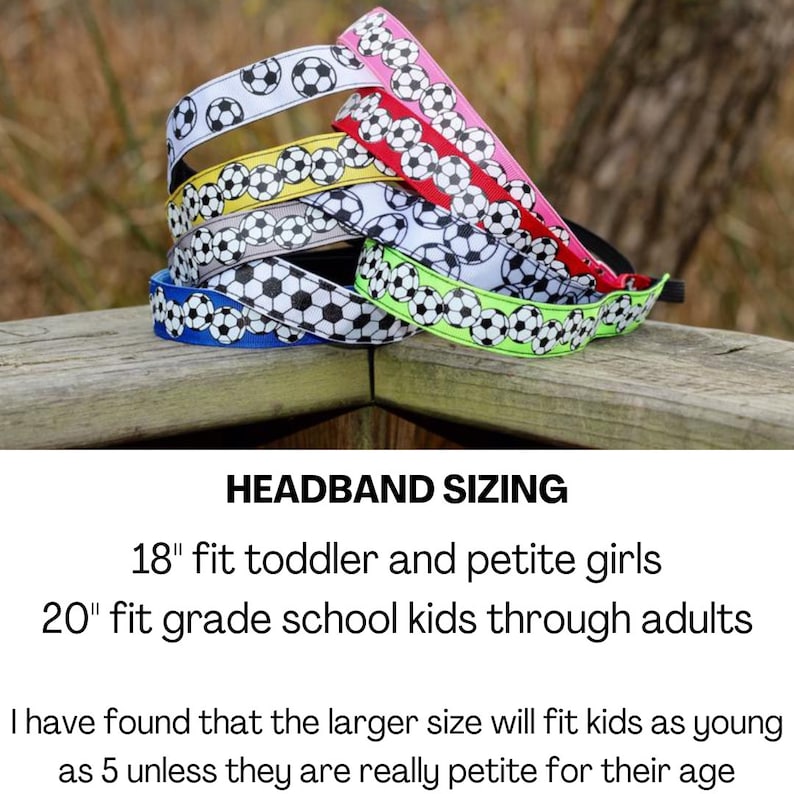May include: A set of six colorful headbands with a soccer ball pattern. The headbands are 18 inches and 20 inches long.  HEADBAND SIZING 18" fit toddler and petite girls 20" fit grade school kids through adults I have found that the larger size will fit kids as young as 5 unless they are really petite for their age