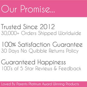 May include: A pink and white graphic sign with the text Our Promise... Trusted Since 2012, 30,000+ Orders Shipped Worldwide, 100% Satisfaction Guarantee, 30 Days No Quibble Returns Policy, Guaranteed Happiness, 100's of 5 Star Reviews & Feedback, Loved By Parents Platinum Award Winning Products.