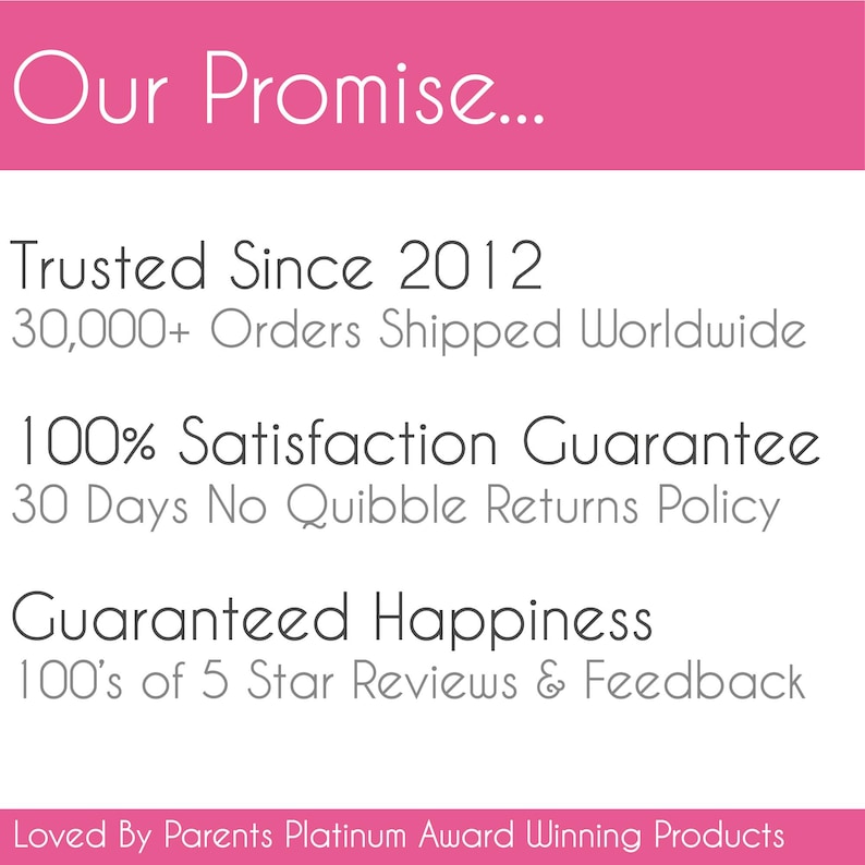 May include: A pink and white graphic sign with the text Our Promise... Trusted Since 2012, 30,000+ Orders Shipped Worldwide, 100% Satisfaction Guarantee, 30 Days No Quibble Returns Policy, Guaranteed Happiness, 100's of 5 Star Reviews & Feedback, Loved By Parents Platinum Award Winning Products.