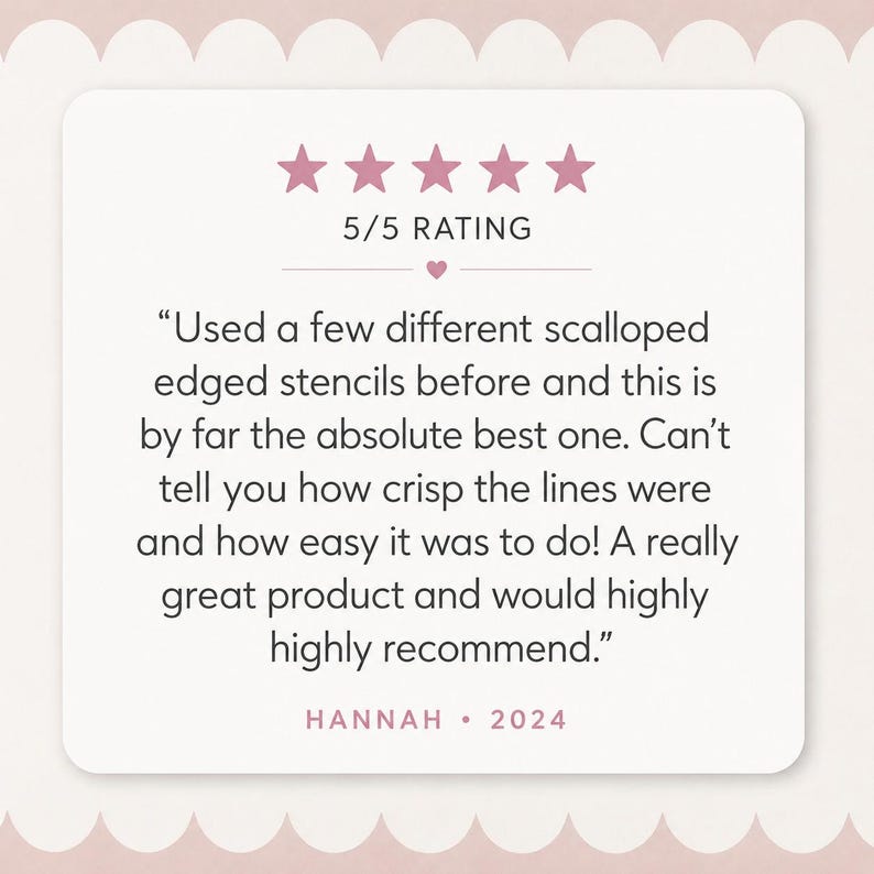 May include: A square customer review graphic with a light pink scalloped border. It features five pink stars, the text 5/5 RATING, and a testimonial: Used a few different scalloped edged stencils before and this is by far the absolute best one. HANNAH &bull; 2024.