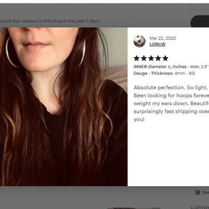 May include: Five star review for a pair of silver hoop earrings. The review states "Absolute perfection. So light, so pretty. Been looking for hoops forever that don't weight my ears down. Beautiful stuff and surprisingly fast shipping overseas. Thank you!" The review also includes the details: "INNER diameter &plusmn;, inches - mm: 2.5 - 63mm PAIR Gauge - Thickness: 4mm - 6G"