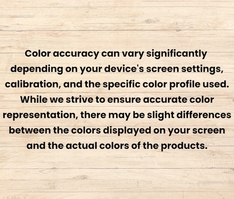 May include: Text on a wooden background reads: "Color accuracy can vary significantly depending on your device's screen settings, calibration, and the specific color profile used. While we strive to ensure accurate color representation, there may be slight differences between the colors displayed on your screen and the actual colors of the products."