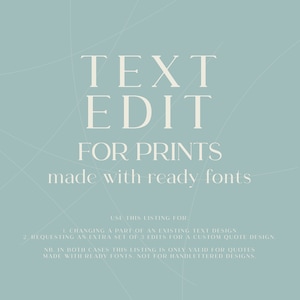 May include: Text edit for prints made with ready fonts. Use this listing for changing a part of an existing text design or requesting an extra set of 3 edits for a custom quote design. This listing is only valid for quotes made with ready fonts, not for hand lettered designs.