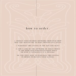 May include: A beige background with a decorative border. The text "how to order:" is centered at the top of the image.  The text below explains how to order a custom canvas print.  The steps are: 1. Choose your desired artwork from our shop that you would like to have printed on canvas. 2. Purchase this listing in the size you want. 3. Add a link of the artwork of your choice in the dedicated personalization space or send it separately in a message. NB. You only have to purchase this listing in order to receive your canvas.