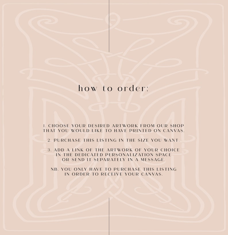 May include: A beige background with a decorative border. The text "how to order:" is centered at the top of the image.  The text below explains how to order a custom canvas print.  The steps are: 1. Choose your desired artwork from our shop that you would like to have printed on canvas. 2. Purchase this listing in the size you want. 3. Add a link of the artwork of your choice in the dedicated personalization space or send it separately in a message. NB. You only have to purchase this listing in order to receive your canvas.