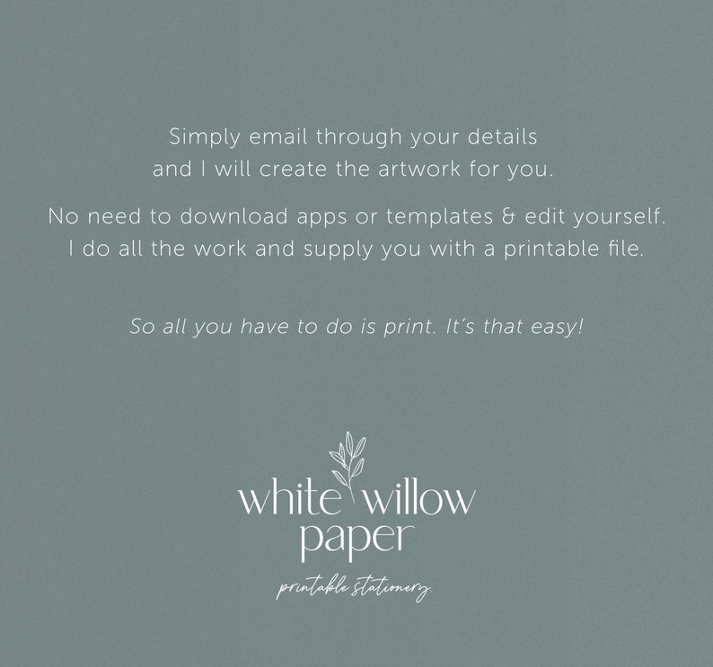 May include: A light blue background with white text that reads "Simply email through your details and I will create the artwork for you. No need to download apps or templates & edit yourself. I do all the work and supply you with a printable file. So all you have to do is print. It's that easy!"  Below the text is a white willow branch design with the text "white willow paper printable stationery".