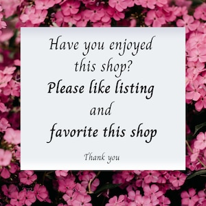 May include: A white card with black text on a background of pink flowers. The text reads: "Have you enjoyed this shop? Please like listing and favorite this shop. Thank you."