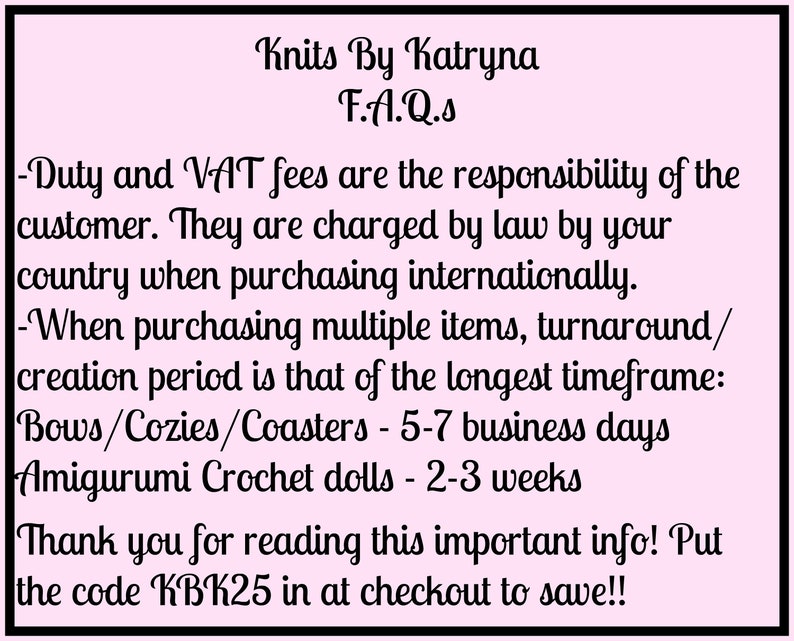 May include: Pink background with black text outlining frequently asked questions about shipping and production times for handmade items. The text includes information about duty and VAT fees, turnaround times for bows, cozies, coasters, and amigurumi crochet dolls, and a discount code for customers.