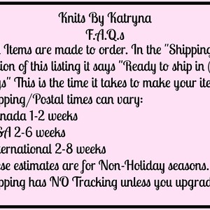 May include: A pink background with black text outlining the shipping and production times for items made to order by Knits By Katryna. The text reads: "Knits By Katryna F.A.Q.s -All Items are made to order. In the "Shipping" section of this listing it says "Ready to ship in (#) days" This is the time it takes to make your item. Shipping/Postal times can vary: -Canada 1-2 weeks -USA 2-6 weeks -International 2-8 weeks These estimates are for Non-Holiday seasons. Shipping has NO Tracking unless you upgrade."