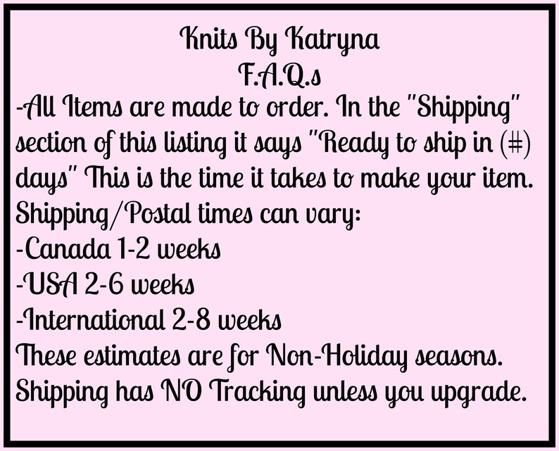 May include: A pink background with black text outlining the shipping and production times for items made to order by Knits By Katryna. The text reads: "Knits By Katryna F.A.Q.s -All Items are made to order. In the "Shipping" section of this listing it says "Ready to ship in (#) days" This is the time it takes to make your item. Shipping/Postal times can vary: -Canada 1-2 weeks -USA 2-6 weeks -International 2-8 weeks These estimates are for Non-Holiday seasons. Shipping has NO Tracking unless you upgrade."