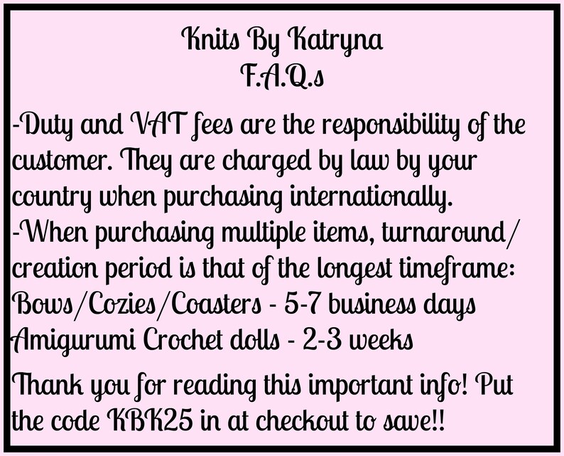 May include: Pink background with black text outlining frequently asked questions about shipping and production times for handmade items. The text includes information about duty and VAT fees, turnaround times for bows, cozies, coasters, and amigurumi crochet dolls, and a discount code for customers.