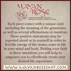 May include: A tan background with a red and white rose graphic and the text "MAYAN ROSE" in a stylized font. The text "HANDMADE GEMSTONE CREATIONS INFUSED WITH POWER, PASSION & PURPOSE" is below the rose graphic. The text "Each piece comes with a unique card including the meaning of the gemstones as well as several affirmations or mantras. These positive statements may be repeated aloud or to yourself in order to feel the energy of the stones come to life in your mind and body. Putting your faith in these intentions you will help to empower you to effortlessly create your desired life experience." is below the text. The text "WWW.MAYANROSESHOP.COM" is at the bottom of the image.