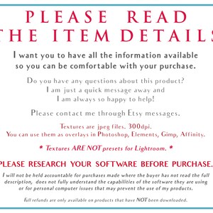 Puede incluir: Un fondo blanco con texto rojo que dice "PLEASE READ THE ITEM DETAILS". El texto contin&uacute;a con informaci&oacute;n sobre el producto e instrucciones para el comprador. El texto dice "Quiero que tengas toda la informaci&oacute;n disponible para que puedas estar c&oacute;modo con tu compra. &iquest;Tienes alguna pregunta sobre este producto? Estoy a un mensaje r&aacute;pido de distancia y siempre estoy encantado de ayudar. Ponte en contacto conmigo a trav&eacute;s de los mensajes de Etsy. Las texturas son archivos jpeg. 300dpi. Puedes usarlas como superposiciones en Photoshop, Elements, Gimp, Affinity. * Las texturas NO SON ajustes preestablecidos para Lightroom. * POR FAVOR, INVESTIGA TU SOFTWARE ANTES DE COMPRAR. No me responsabilizo de las compras realizadas cuando el comprador no ha le&iacute;do la descripci&oacute;n completa, no comprende completamente las capacidades del software que est&aacute; utilizando o por problemas inform&aacute;ticos personales que puedan impedir el uso de mis productos. Los reembolsos completos solo est&aacute;n disponibles para los productos que NO se han descargado."