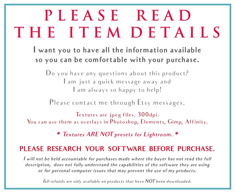 Puede incluir: Un fondo blanco con texto rojo que dice "PLEASE READ THE ITEM DETAILS". El texto contin&uacute;a con informaci&oacute;n sobre el producto e instrucciones para el comprador. El texto dice "Quiero que tengas toda la informaci&oacute;n disponible para que puedas estar c&oacute;modo con tu compra. &iquest;Tienes alguna pregunta sobre este producto? Estoy a un mensaje r&aacute;pido de distancia y siempre estoy encantado de ayudar. Ponte en contacto conmigo a trav&eacute;s de los mensajes de Etsy. Las texturas son archivos jpeg. 300dpi. Puedes usarlas como superposiciones en Photoshop, Elements, Gimp, Affinity. * Las texturas NO SON ajustes preestablecidos para Lightroom. * POR FAVOR, INVESTIGA TU SOFTWARE ANTES DE COMPRAR. No me responsabilizo de las compras realizadas cuando el comprador no ha le&iacute;do la descripci&oacute;n completa, no comprende completamente las capacidades del software que est&aacute; utilizando o por problemas inform&aacute;ticos personales que puedan impedir el uso de mis productos. Los reembolsos completos solo est&aacute;n disponibles para los productos que NO se han descargado."