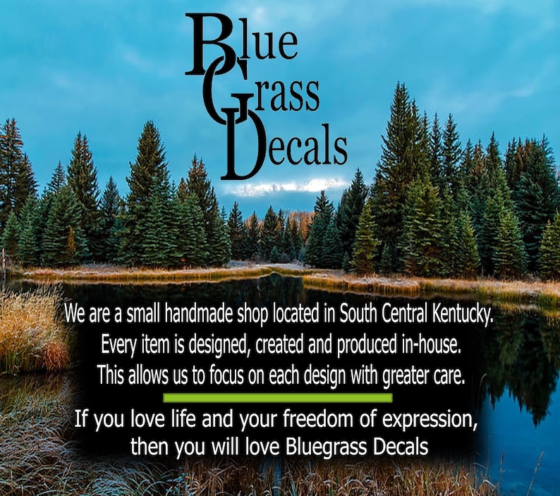 May include: Bluegrass Decals logo with the text "Blue Grass Decals" in black against a backdrop of a blue sky and a lake with trees reflected in the water. The text "We are a small handmade shop located in South Central Kentucky. Every item is designed, created and produced in-house. This allows us to focus on each design with greater care. If you love life and your freedom of expression, then you will love Bluegrass Decals" is also included.