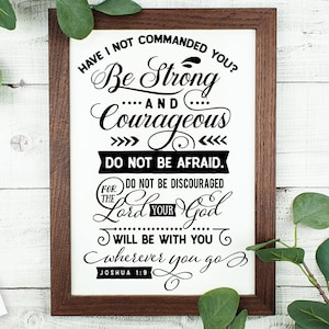 May include: Black and white typography print with the quote "Have I not commanded you? Be strong and courageous. Do not be afraid. Do not be discouraged, for the Lord your God will be with you wherever you go."  The quote is from Joshua 1:9.