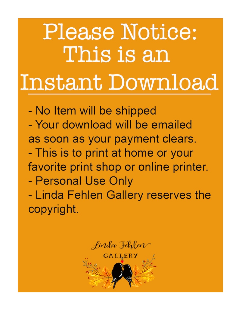 May include: Orange background with white text that reads "Please Notice: This is an Instant Download - No Item will be shipped - Your download will be emailed as soon as your payment clears. - This is to print at home or your favorite print shop or online printer. - Personal Use Only - Linda Fehlen Gallery reserves the copyright."  Below the text is a black and white illustration of two birds perched on a branch with fall leaves.
