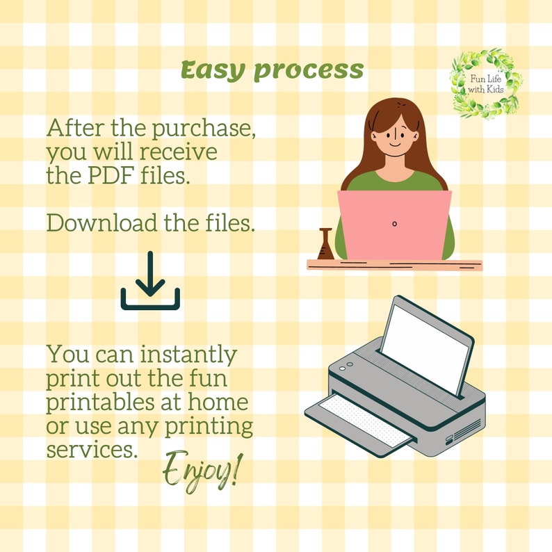May include: Illustration of a simple process for downloading and printing digital files. The text reads "Easy process", "After the purchase, you will receive the PDF files.", "Download the files.", "You can instantly print out the fun printables at home or use any printing services. Enjoy!" and "Fun Life with Kids".