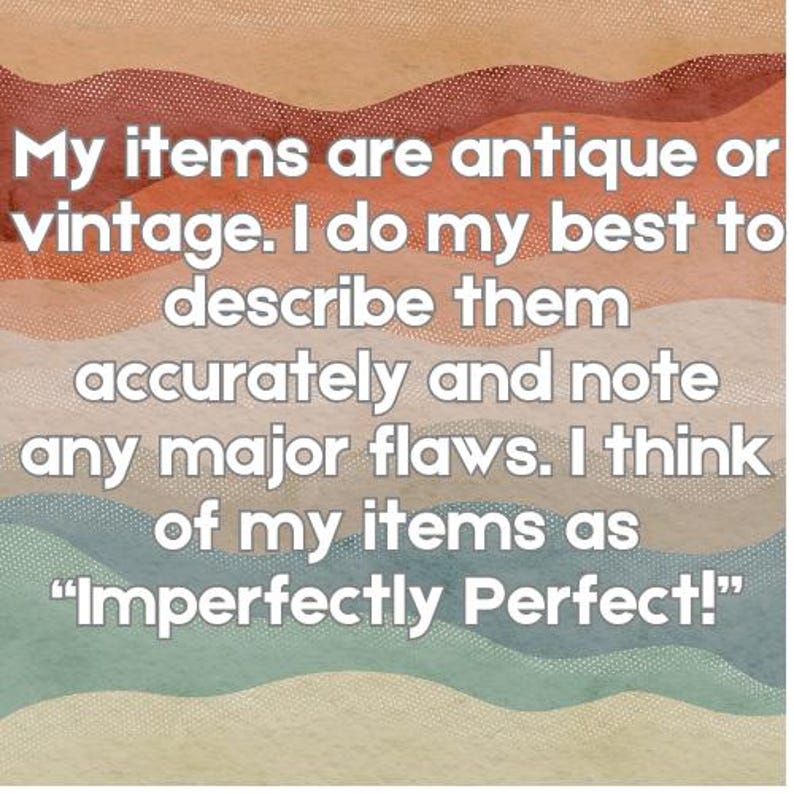 May include: Text on a wavy background that reads: "My items are antique or vintage. I do my best to describe them accurately and note any major flaws. I think of my items as 'Imperfectly Perfect!'"