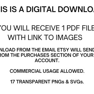 May include: Text on a white background that reads: "THIS IS A DIGITAL DOWNLOAD YOU WILL RECEIVE 1 PDF FILE WITH LINK TO IMAGES DOWNLOAD FROM THE EMAIL ETSY WILL SEND YOU OR FROM THE PURCHASES SECTION OF YOUR ETSY ACCOUNT. COMMERCIAL USAGE ALLOWED. 17 TRANSPARENT PNGs & SVGs."