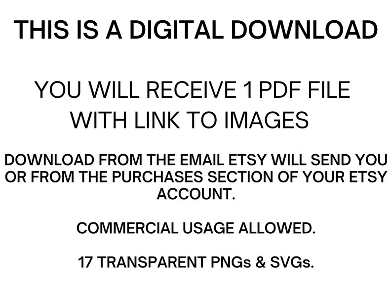 May include: Text on a white background that reads: "THIS IS A DIGITAL DOWNLOAD YOU WILL RECEIVE 1 PDF FILE WITH LINK TO IMAGES DOWNLOAD FROM THE EMAIL ETSY WILL SEND YOU OR FROM THE PURCHASES SECTION OF YOUR ETSY ACCOUNT. COMMERCIAL USAGE ALLOWED. 17 TRANSPARENT PNGs & SVGs."