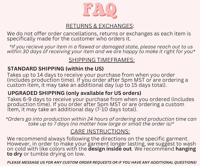 May include: FAQ page with information about returns, exchanges, and shipping timeframes for orders.  Standard shipping takes up to 14 days, upgraded shipping takes 6-9 days.  Care instructions recommend washing garments on cold with like colors and drying on low with the design inside out.