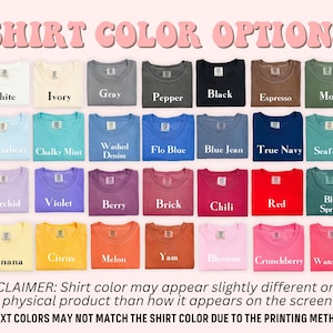 May include: A chart showing 24 different t-shirt colors. The colors are arranged in rows and columns. The colors include white, ivory, gray, pepper, black, espresso, moss, chambray, chalky mint, washed denim, flo blue, blue jean, true navy, seafoam, orchid, violet, berry, brick, chili, red, blue spruce, banana, citrus, melon, yam, blossom, crunchberry, and watermelon. The text "SHIRT COLOR OPTIONS" is at the top of the chart. The text "DISCLAIMER: Shirt color may appear slightly different on the physical product than how it appears on the screen" is at the bottom of the chart. The text "*TEXT COLORS MAY NOT MATCH THE SHIRT COLOR DUE TO THE PRINTING METHOD*" is at the bottom of the chart.