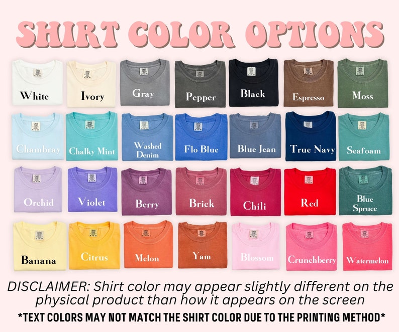 May include: A chart showing 24 different t-shirt colors. The colors are arranged in rows and columns. The colors include white, ivory, gray, pepper, black, espresso, moss, chambray, chalky mint, washed denim, flo blue, blue jean, true navy, seafoam, orchid, violet, berry, brick, chili, red, blue spruce, banana, citrus, melon, yam, blossom, crunchberry, and watermelon. The text "SHIRT COLOR OPTIONS" is at the top of the chart. The text "DISCLAIMER: Shirt color may appear slightly different on the physical product than how it appears on the screen" is at the bottom of the chart. The text "*TEXT COLORS MAY NOT MATCH THE SHIRT COLOR DUE TO THE PRINTING METHOD*" is at the bottom of the chart.