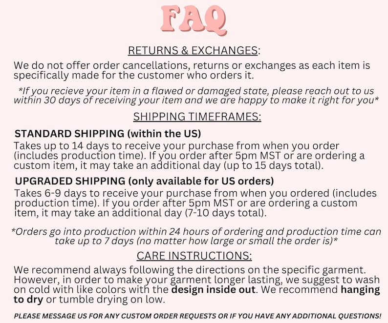 May include: FAQ page with information about returns, exchanges, and shipping timeframes for orders within the US.  Standard shipping takes up to 14 days, while upgraded shipping takes 6-9 days.  Care instructions recommend washing garments on cold with like colors and drying on low with the design inside out.