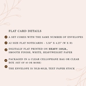 May include: A set of flat notecards with a checkmark next to each detail. The details include: A set comes with the same number of envelopes, A2 size flat notecards - 5.50" x 4.25" (W x H), Digitally flat printed on heavy 110lb., smooth finish, white, heavyweight paper, Packaged in a clear cellophane bag or clear box (set of 40 or more), The envelope is 70lb-80lb, text paper stock.
