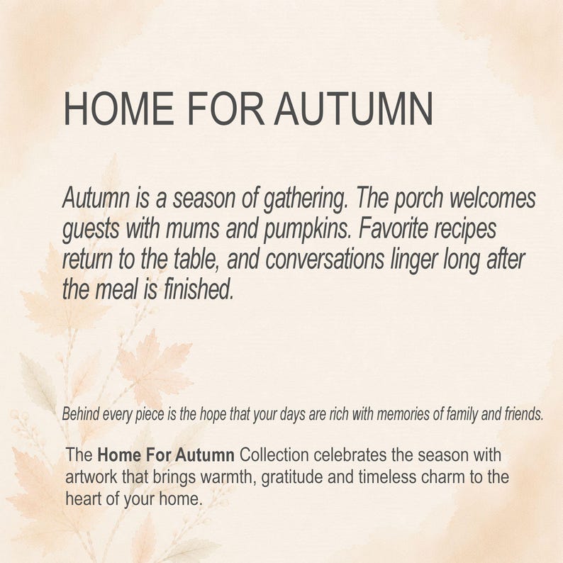 May include: A beige graphic print featuring the text HOME FOR AUTUMN, followed by a paragraph about autumn gatherings, mums, pumpkins, and recipes. Below, text reads: Behind every piece is the hope that your days are rich with memories of family and friends. The Home For Autumn Collection celebrates the season with artwork that brings warmth, gratitude and timeless charm to the heart of your home.