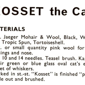 May include: Materials list for a knitting pattern for a cat named "Kosset". The list includes 8 ounces of Jaeger Mohair & Wool in black, white, or Tropic Spun in tortoiseshell, 1 ounce of pink wool for ear linings and nose, needles, a teasel brush, kapok, a pair of green or blue glass oval cat's eyes, and a packet of whiskers. The pattern is worked in stockinette stitch and finished in purl stitch.